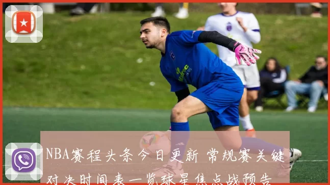 NBA赛程头条今日更新 常规赛关键对决时间表一览球星焦点战预告