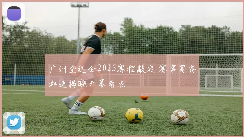 广州全运会2025赛程敲定 赛事筹备加速揭晓开幕看点