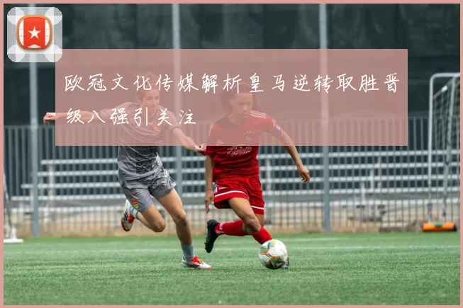欧冠文化传媒解析皇马逆转取胜晋级八强引关注
