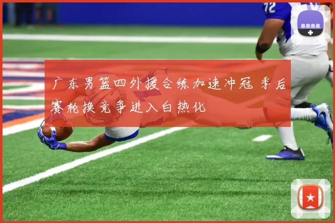 广东男篮四外援合练加速冲冠 季后赛轮换竞争进入白热化