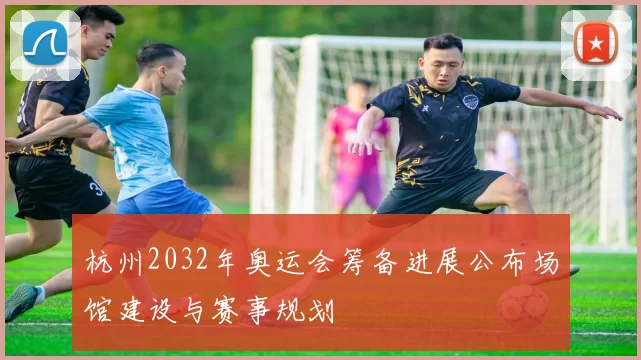 杭州2032年奥运会筹备进展公布场馆建设与赛事规划