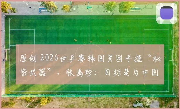 原创 2026世乒赛韩国男团手握“秘密武器”，张禹珍：目标是与中国会师决赛