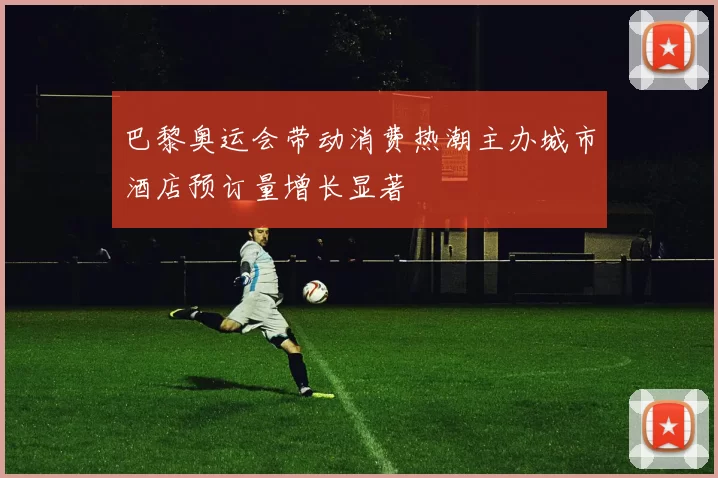 巴黎奥运会带动消费热潮主办城市酒店预订量增长显著