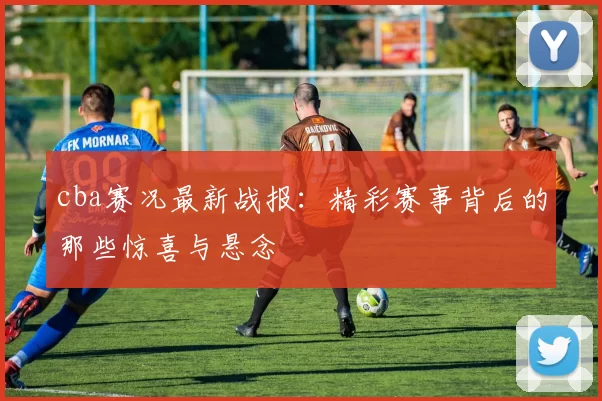 cba赛况最新战报：精彩赛事背后的那些惊喜与悬念