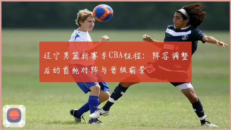 辽宁男篮新赛季CBA征程：阵容调整后的首轮对阵与晋级前景