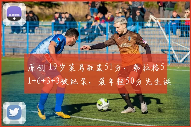 原创 19岁菜鸟狂轰51分，弗拉格51+6+3+3破纪录，最年轻50分先生诞生