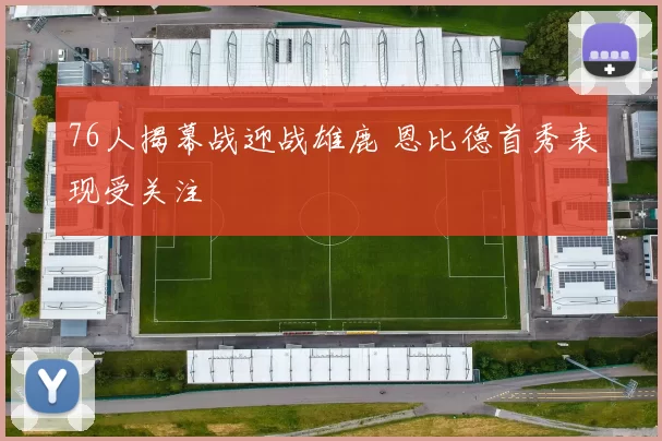 76人揭幕战迎战雄鹿 恩比德首秀表现受关注