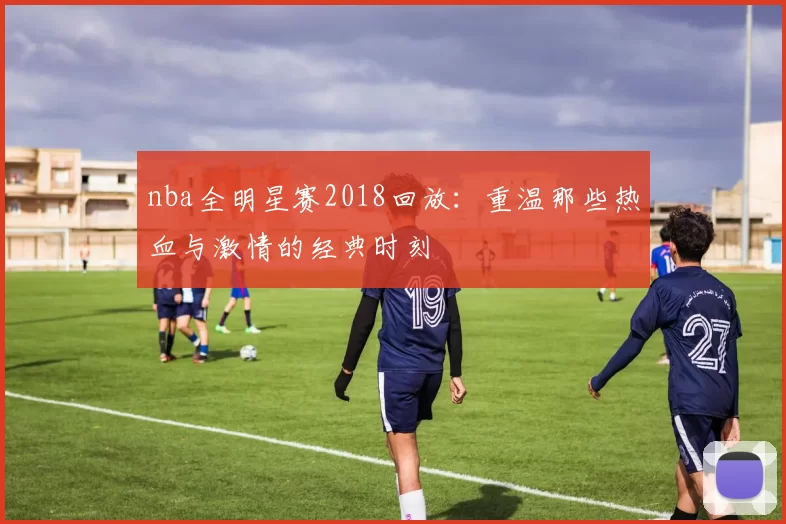 nba全明星赛2018回放:重温那些热血与激情的经典时刻