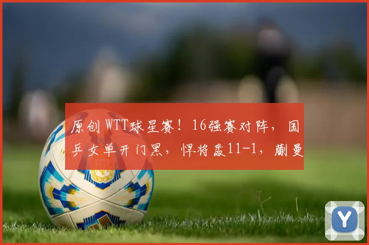 原创 WTT球星赛!16强赛对阵,国乒女单开门黑,悍将轰11-1,蒯曼直面挑战