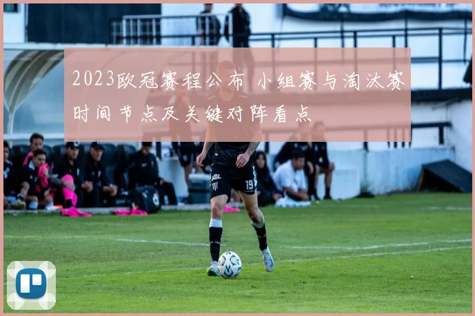 2023欧冠赛程公布 小组赛与淘汰赛时间节点及关键对阵看点