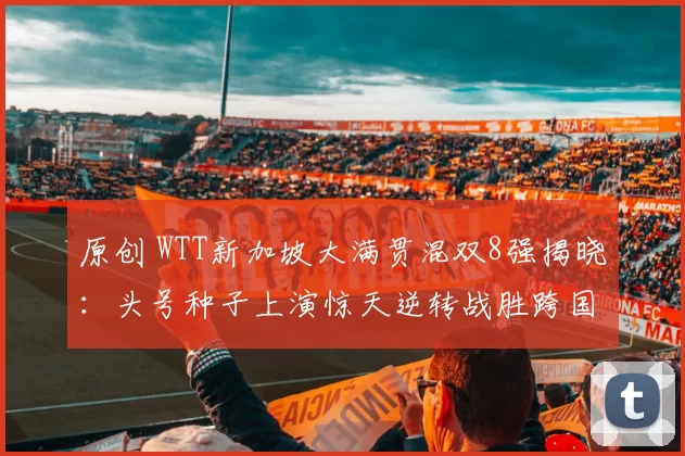 原创 WTT新加坡大满贯混双8强揭晓：头号种子上演惊天逆转战胜跨国劲敌