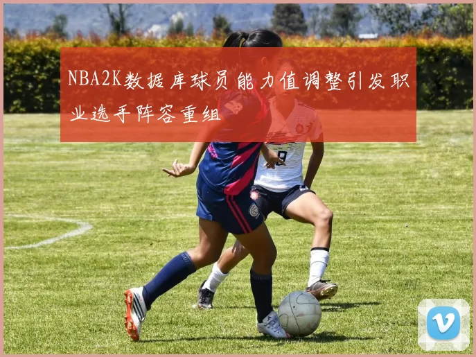 NBA2K数据库球员能力值调整引发职业选手阵容重组