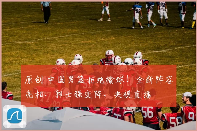 原创 中国男篮拒绝输球!全新阵容亮相,郭士强变阵,央视直播