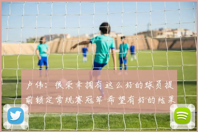 卢伟：很荣幸拥有这么好的球员提前锁定常规赛冠军 希望有好的结果