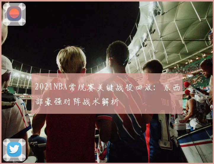 2021NBA常规赛关键战役回放：东西部豪强对阵战术解析