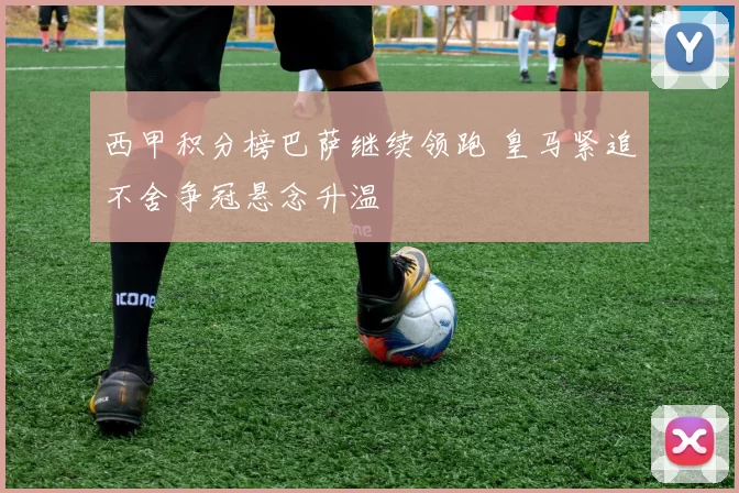 西甲积分榜巴萨继续领跑 皇马紧追不舍争冠悬念升温