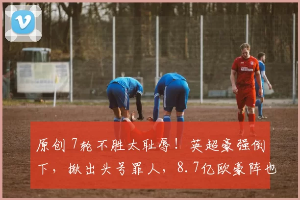 原创 7轮不胜太耻辱!英超豪强倒下,揪出头号罪人,8.7亿欧豪阵也没用