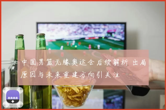 中国男篮无缘奥运会后续解析 出局原因与未来重建方向引关注