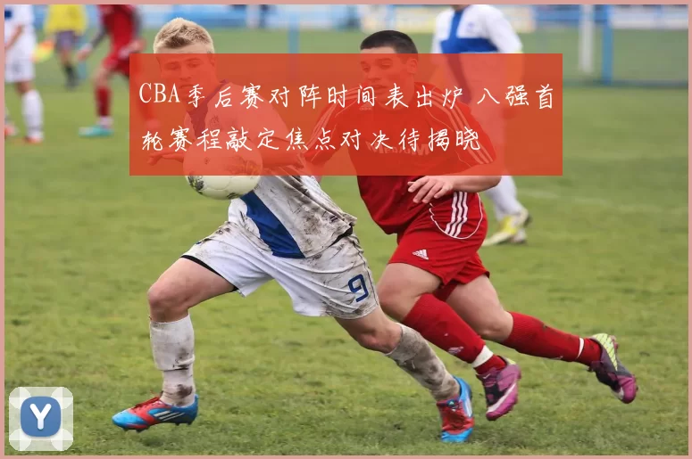 CBA季后赛对阵时间表出炉 八强首轮赛程敲定焦点对决待揭晓