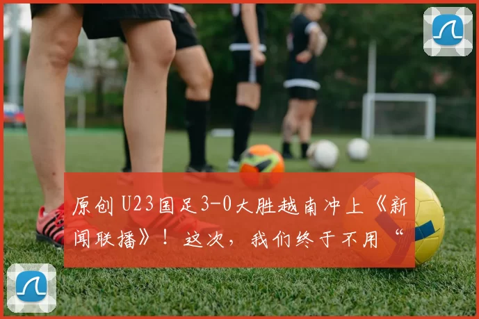 原创 U23国足3-0大胜越南冲上《新闻联播》!这次,我们终于不用“躺平”骂国足了