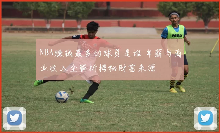 NBA赚钱最多的球员是谁 年薪与商业收入全解析揭秘财富来源