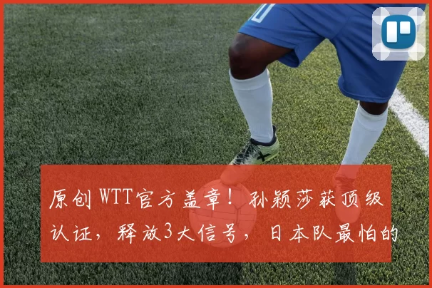 原创 WTT官方盖章！孙颖莎获顶级认证，释放3大信号，日本队最怕的事情发生了