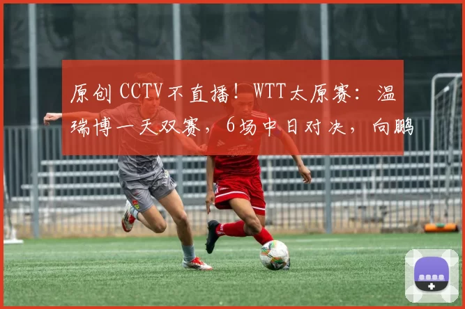 原创 CCTV不直播！WTT太原赛：温瑞博一天双赛，6场中日对决，向鹏爆冷出局，附10日赛程