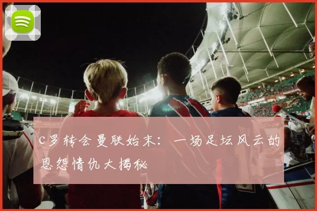 c罗转会曼联始末：一场足坛风云的恩怨情仇大揭秘