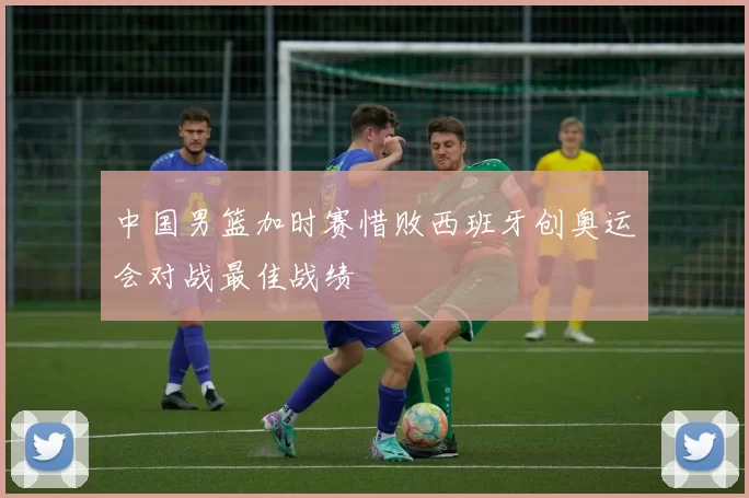 中国男篮加时赛惜败西班牙创奥运会对战最佳战绩