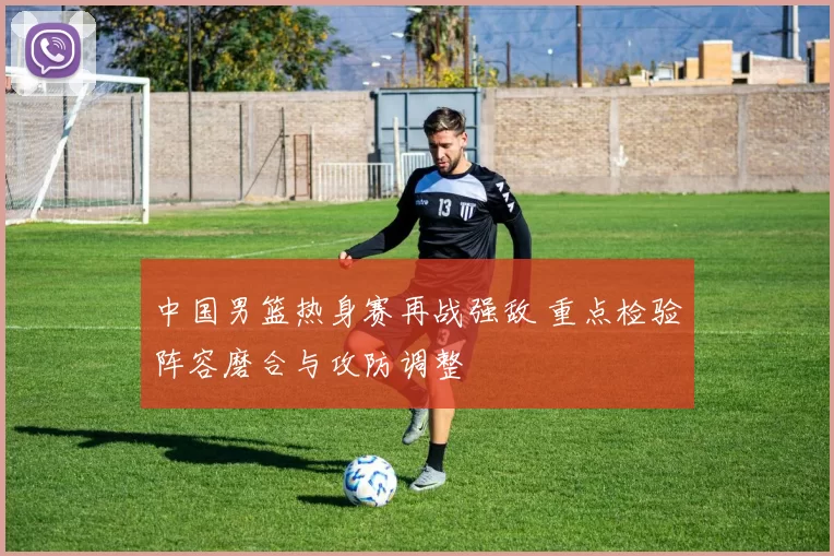 中国男篮热身赛再战强敌 重点检验阵容磨合与攻防调整