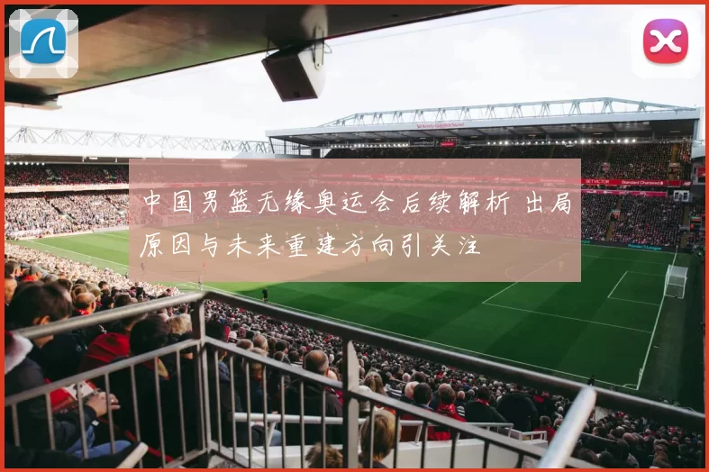 中国男篮无缘奥运会后续解析 出局原因与未来重建方向引关注