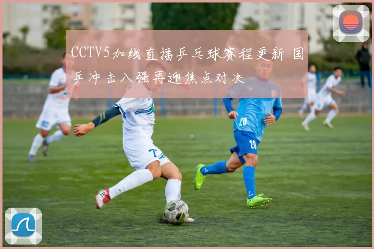 CCTV5加线直播乒乓球赛程更新 国乒冲击八强再迎焦点对决