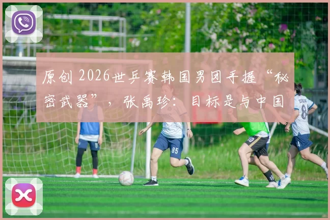 原创 2026世乒赛韩国男团手握“秘密武器”，张禹珍：目标是与中国会师决赛