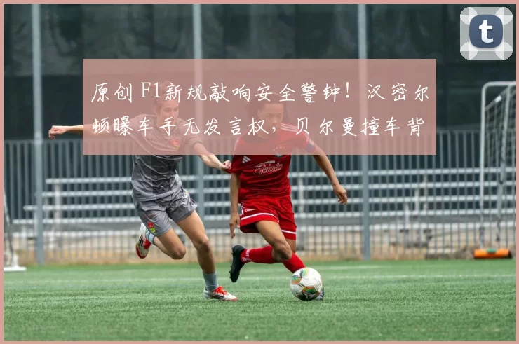 原创 F1新规敲响安全警钟！汉密尔顿曝车手无发言权，贝尔曼撞车背后竟是规则大坑