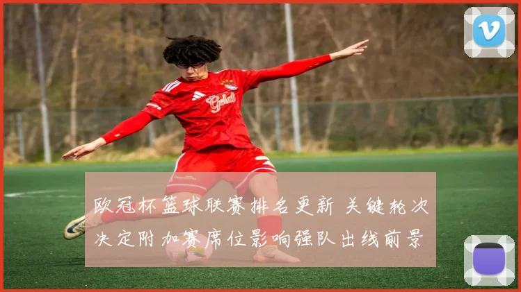欧冠杯篮球联赛排名更新 关键轮次决定附加赛席位影响强队出线前景