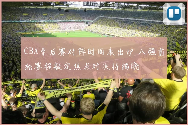 CBA季后赛对阵时间表出炉 八强首轮赛程敲定焦点对决待揭晓