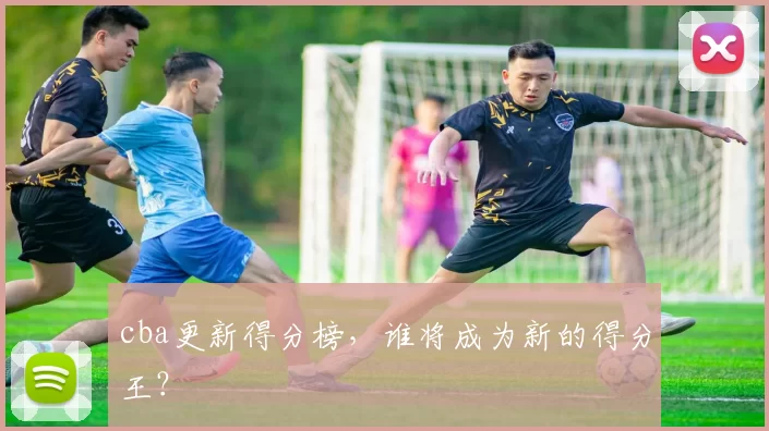 cba更新得分榜，谁将成为新的得分王？