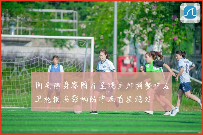 国足热身赛图片呈现主帅调整中后卫轮换或影响防守及首发稳定