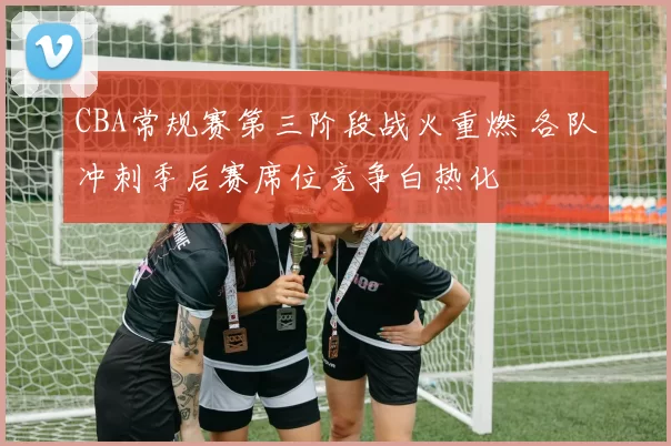 CBA常规赛第三阶段战火重燃 各队冲刺季后赛席位竞争白热化