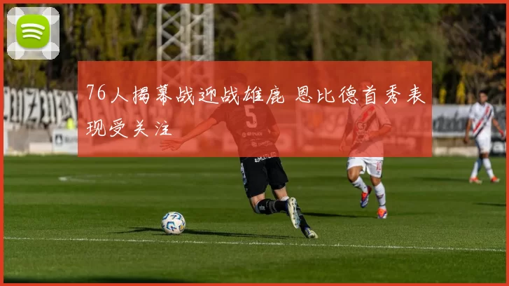 76人揭幕战迎战雄鹿 恩比德首秀表现受关注