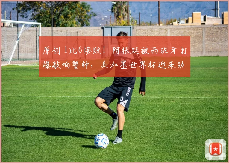 原创 1比6惨败！阿根廷被西班牙打爆敲响警钟，美加墨世界杯迎来劲敌