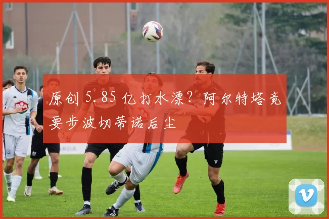 原创 5.85 亿打水漂?阿尔特塔竟要步波切蒂诺后尘