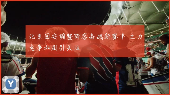 北京国安调整阵容备战新赛季 主力竞争加剧引关注