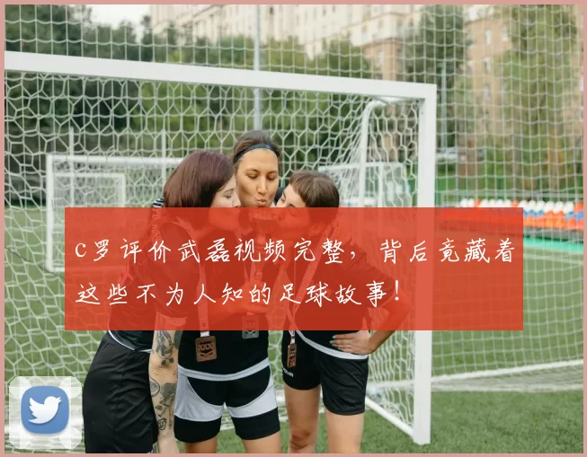 c罗评价武磊视频完整，背后竟藏着这些不为人知的足球故事！