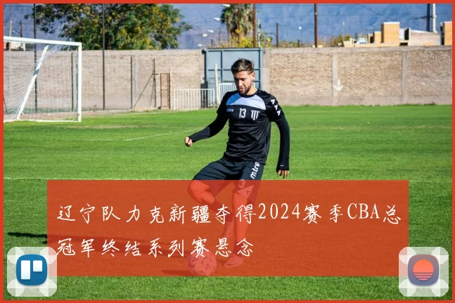 辽宁队力克新疆夺得2024赛季CBA总冠军终结系列赛悬念