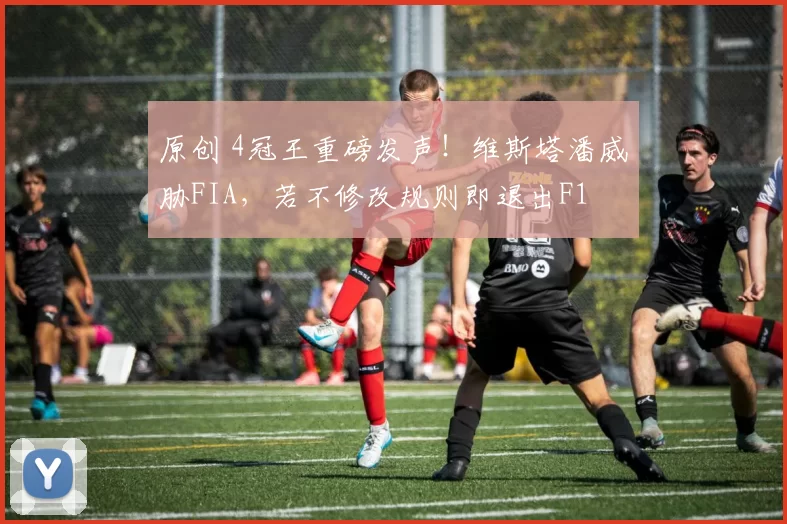 原创 4冠王重磅发声！维斯塔潘威胁FIA，若不修改规则即退出F1
