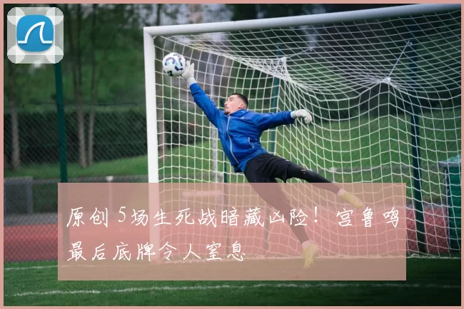 原创 5场生死战暗藏凶险!宫鲁鸣最后底牌令人窒息