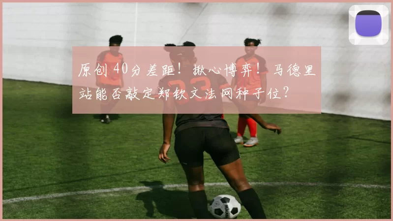 原创 40分差距！揪心博弈！马德里站能否敲定郑钦文法网种子位？