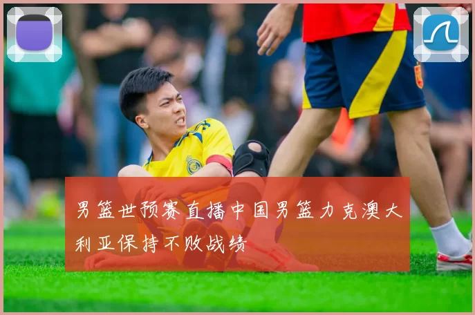 男篮世预赛直播中国男篮力克澳大利亚保持不败战绩