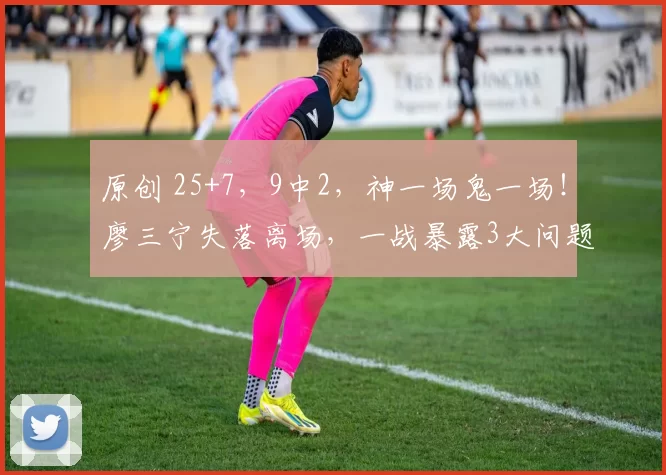 原创 25+7，9中2，神一场鬼一场！廖三宁失落离场，一战暴露3大问题